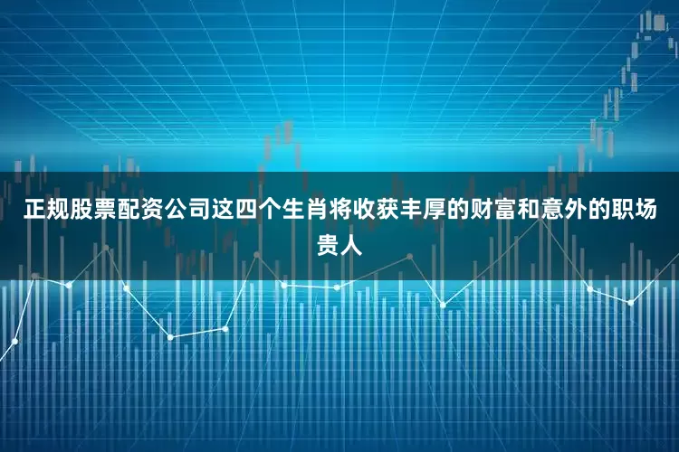 正规股票配资公司这四个生肖将收获丰厚的财富和意外的职场贵人