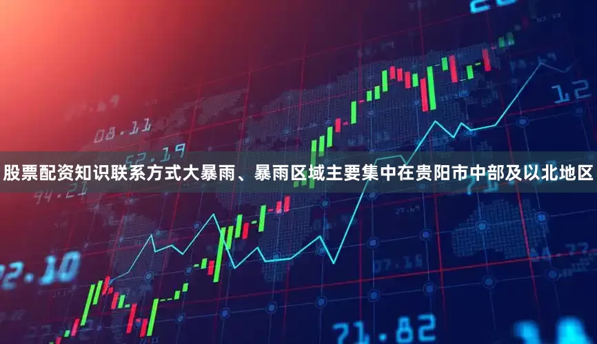 股票配资知识联系方式大暴雨、暴雨区域主要集中在贵阳市中部及以北地区