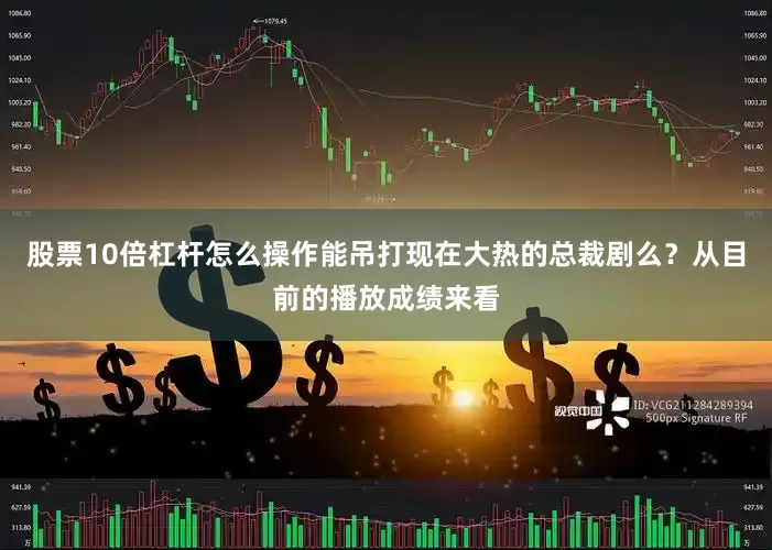 股票10倍杠杆怎么操作能吊打现在大热的总裁剧么？从目前的播放成绩来看
