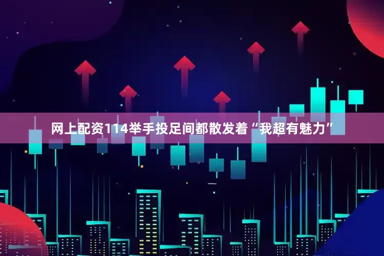 网上配资114举手投足间都散发着“我超有魅力”