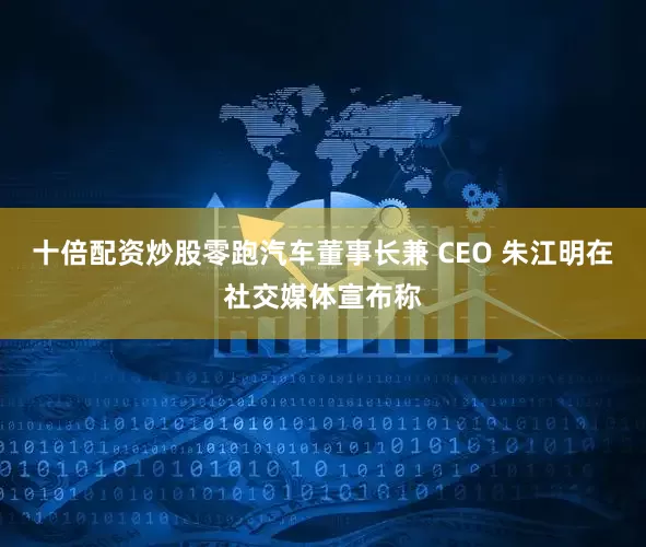 十倍配资炒股零跑汽车董事长兼 CEO 朱江明在社交媒体宣布称