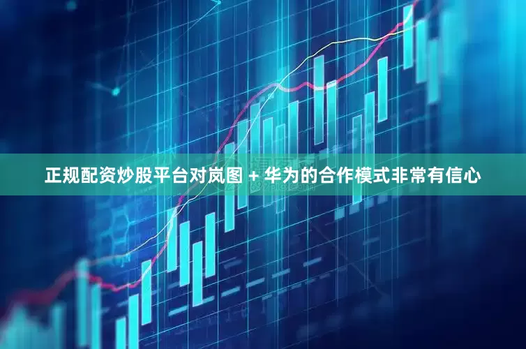 正规配资炒股平台对岚图 + 华为的合作模式非常有信心