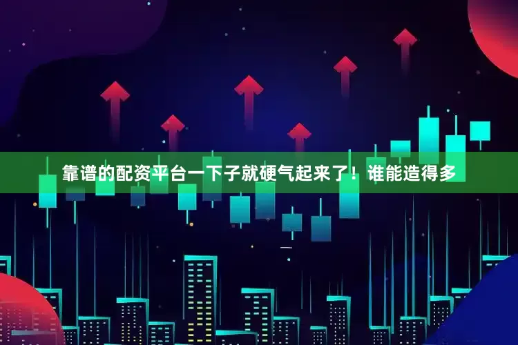 靠谱的配资平台一下子就硬气起来了！谁能造得多